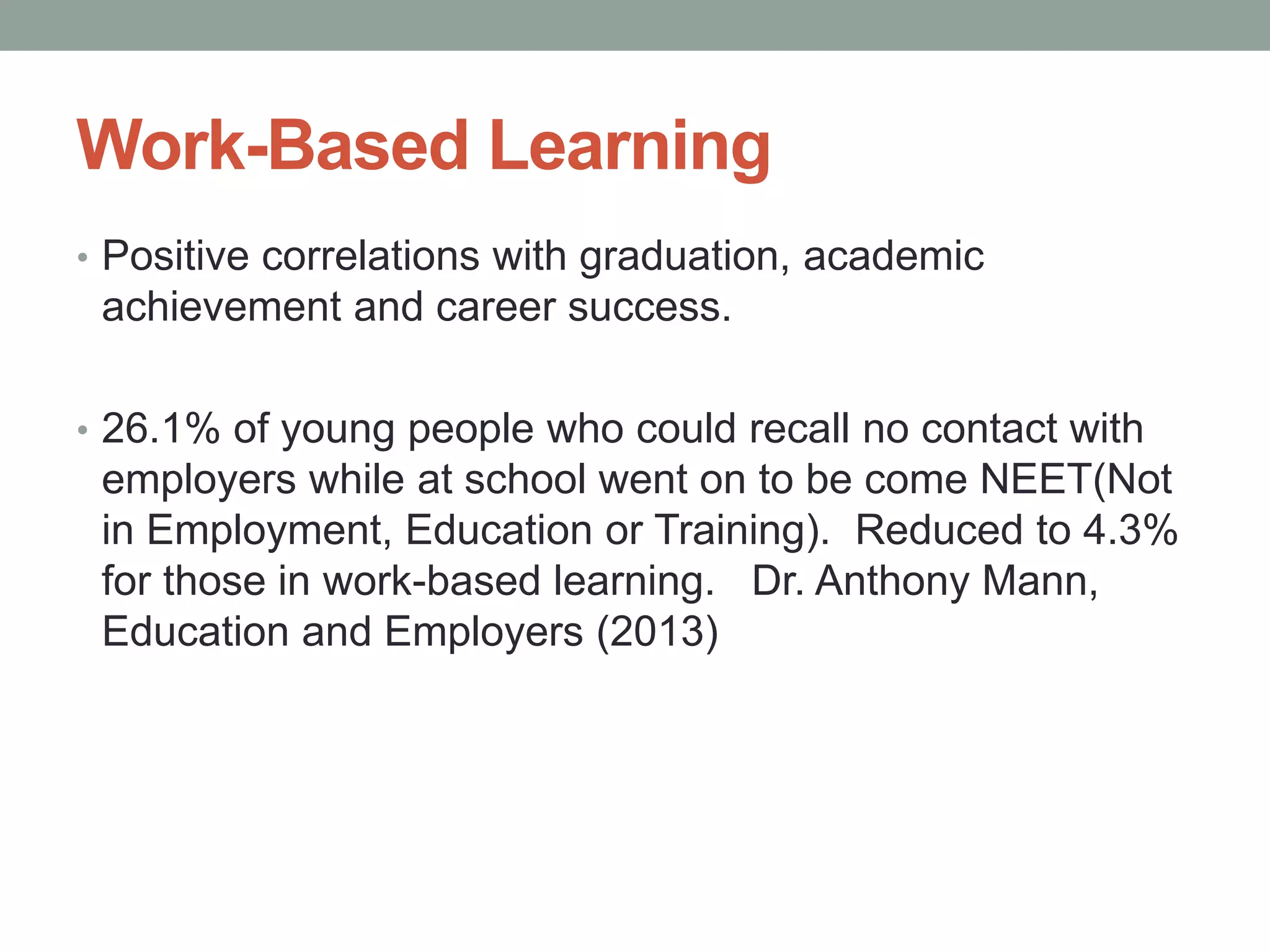 Work-Based Learning
• Positive correlations with graduation, academic
achievement and career success.
• 26.1% of young people who could recall no contact with
employers while at school went on to be come NEET(Not
in Employment, Education or Training). Reduced to 4.3%
for those in work-based learning. Dr. Anthony Mann,
Education and Employers (2013)
 