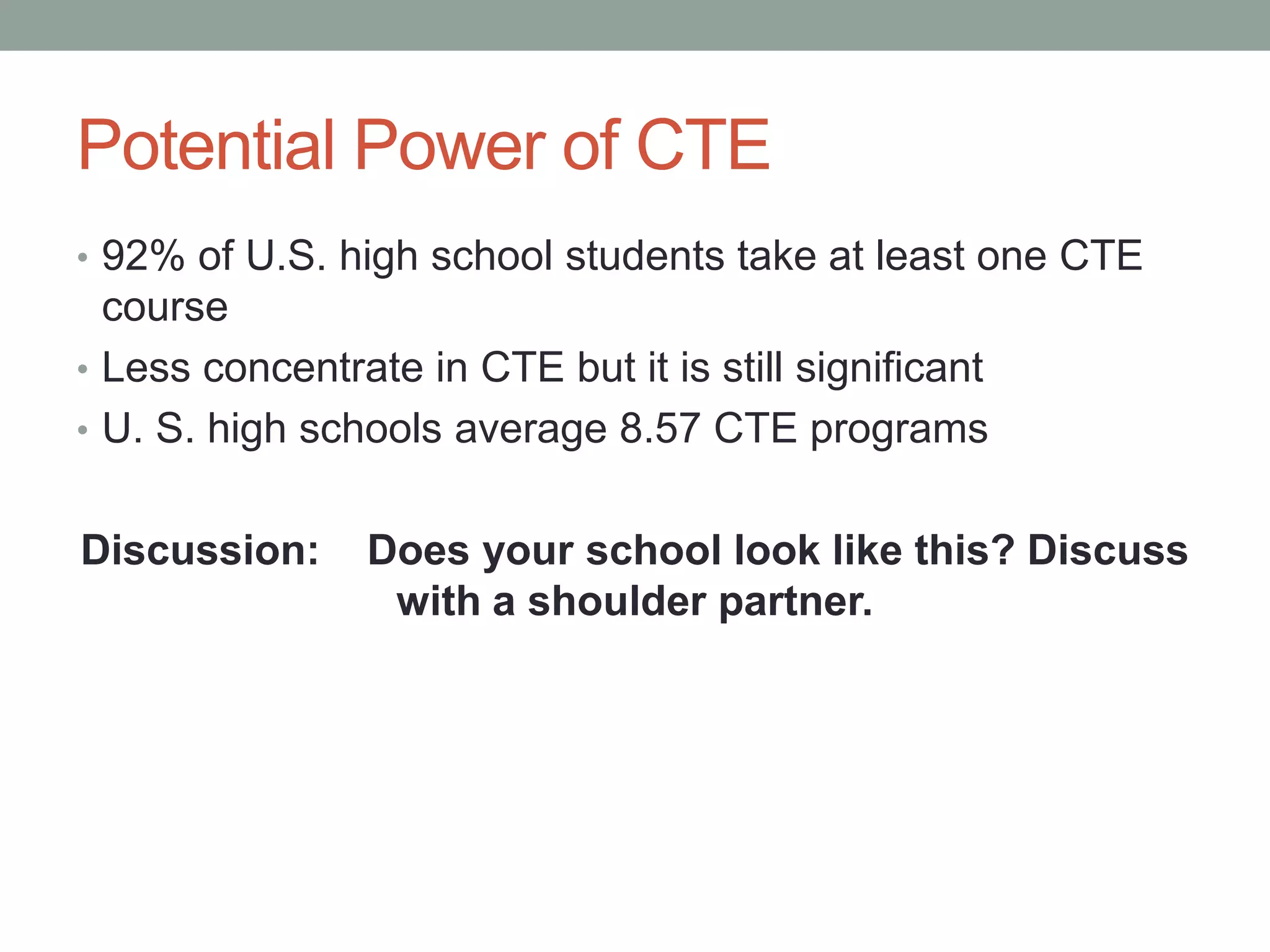 Potential Power of CTE
• 92% of U.S. high school students take at least one CTE
course
• Less concentrate in CTE but it is still significant
• U. S. high schools average 8.57 CTE programs
Discussion: Does your school look like this? Discuss
with a shoulder partner.
 