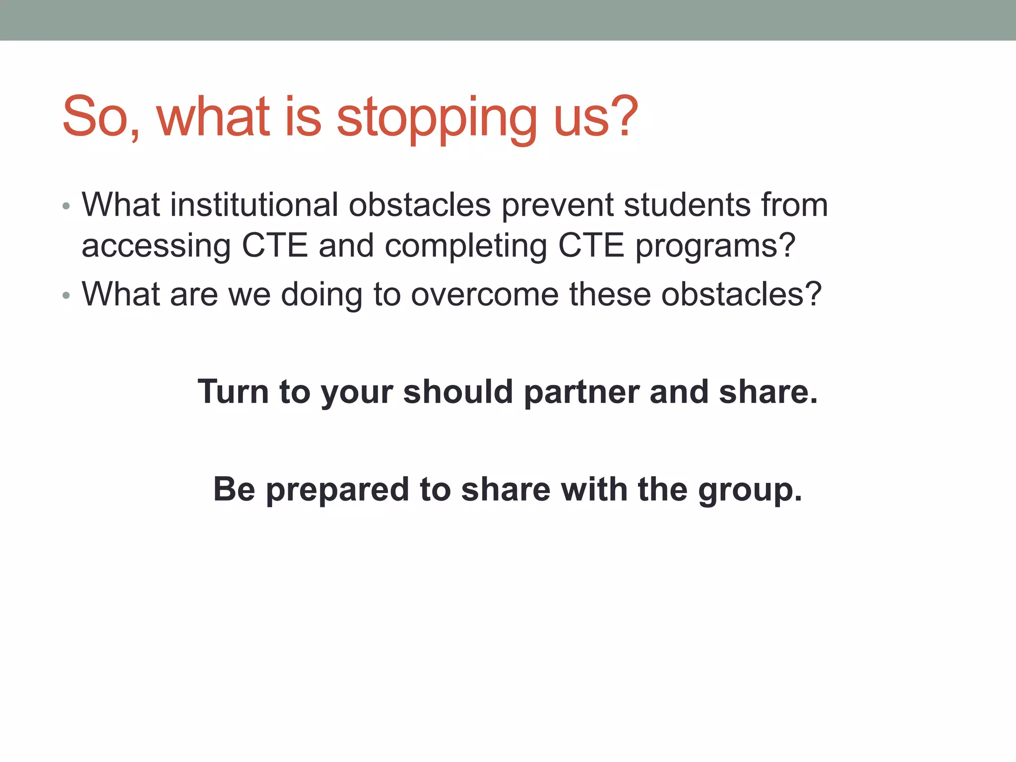 So, what is stopping us?
• What institutional obstacles prevent students from
accessing CTE and completing CTE programs?
• What are we doing to overcome these obstacles?
Turn to your should partner and share.
Be prepared to share with the group.
 
