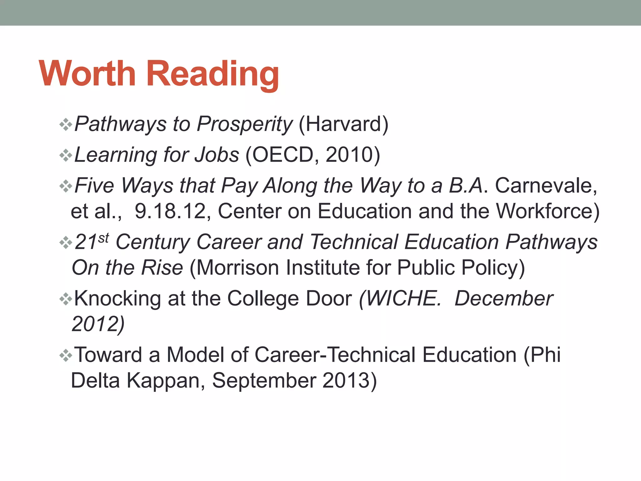 Worth Reading
Pathways to Prosperity (Harvard)
Learning for Jobs (OECD, 2010)
Five Ways that Pay Along the Way to a B.A. Carnevale,
et al., 9.18.12, Center on Education and the Workforce)
21st Century Career and Technical Education Pathways
On the Rise (Morrison Institute for Public Policy)
Knocking at the College Door (WICHE. December
2012)
Toward a Model of Career-Technical Education (Phi
Delta Kappan, September 2013)
 