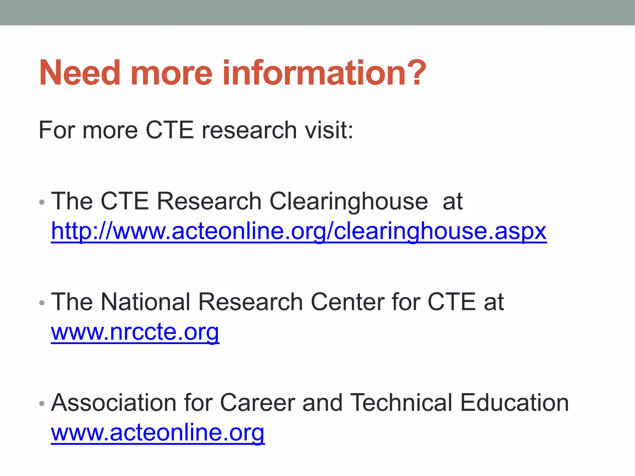 Need more information?
For more CTE research visit:
• The CTE Research Clearinghouse at
http://www.acteonline.org/clearinghouse.aspx
• The National Research Center for CTE at
www.nrccte.org
• Association for Career and Technical Education
www.acteonline.org
 
