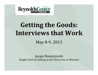 Getting	
  the	
  Goods:	
  
Interviews	
  that	
  Work	
  
Jacqui	
  Banaszynski	
  
Knight	
  Chair	
  in	
  Editing	
  at	
  the	
  University	
  of	
  Missouri	
  
May	
  8-­‐9,	
  2013	
  
 