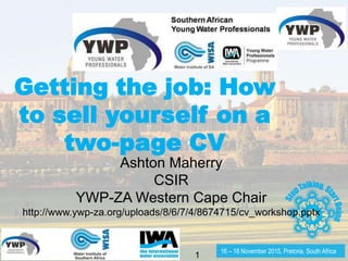 16 – 18 November 2015, Pretoria, South Africa
1
Getting the job: How
to sell yourself on a
two-page CV
Ashton Maherry
CSIR
YWP-ZA Western Cape Chair
http://www.ywp-za.org/uploads/8/6/7/4/8674715/cv_workshop.pptx
 