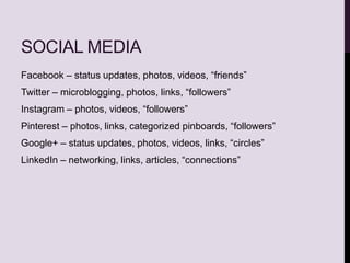 SOCIAL MEDIA
Facebook – status updates, photos, videos, “friends”
Twitter – microblogging, photos, links, “followers”
Instagram – photos, videos, “followers”
Pinterest – photos, links, categorized pinboards, “followers”
Google+ – status updates, photos, videos, links, “circles”
LinkedIn – networking, links, articles, “connections”
 