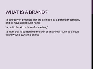 WHAT IS A BRAND?
“a category of products that are all made by a particular company
and all have a particular name”
“a particular kid or type of something”
“a mark that is burned into the skin of an animal (such as a cow)
to show who owns the animal”
 