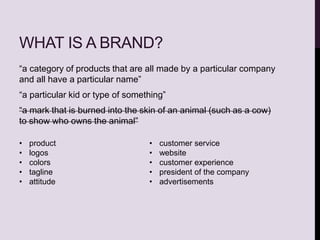 WHAT IS A BRAND?
“a category of products that are all made by a particular company
and all have a particular name”
“a particular kid or type of something”
“a mark that is burned into the skin of an animal (such as a cow)
to show who owns the animal”
• product
• logos
• colors
• tagline
• attitude
• customer service
• website
• customer experience
• president of the company
• advertisements
 