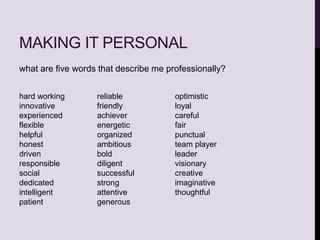 MAKING IT PERSONAL
what are five words that describe me professionally?
hard working
innovative
experienced
flexible
helpful
honest
driven
responsible
social
dedicated
intelligent
patient
reliable
friendly
achiever
energetic
organized
ambitious
bold
diligent
successful
strong
attentive
generous
optimistic
loyal
careful
fair
punctual
team player
leader
visionary
creative
imaginative
thoughtful
 