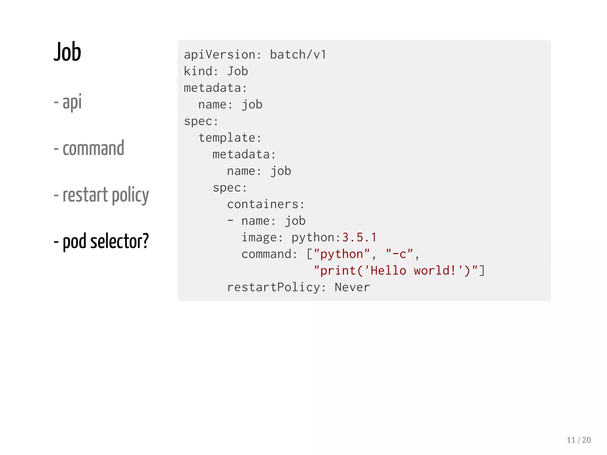 Job
- api
- command
- restart policy
- pod selector?
apiVersion: batch/v1
kind: Job
metadata:
name: job
spec:
template:
metadata:
name: job
spec:
containers:
- name: job
image: python:3.5.1
command: ["python", "-c",
"print('Hello world!')"]
restartPolicy: Never
11 / 20
 