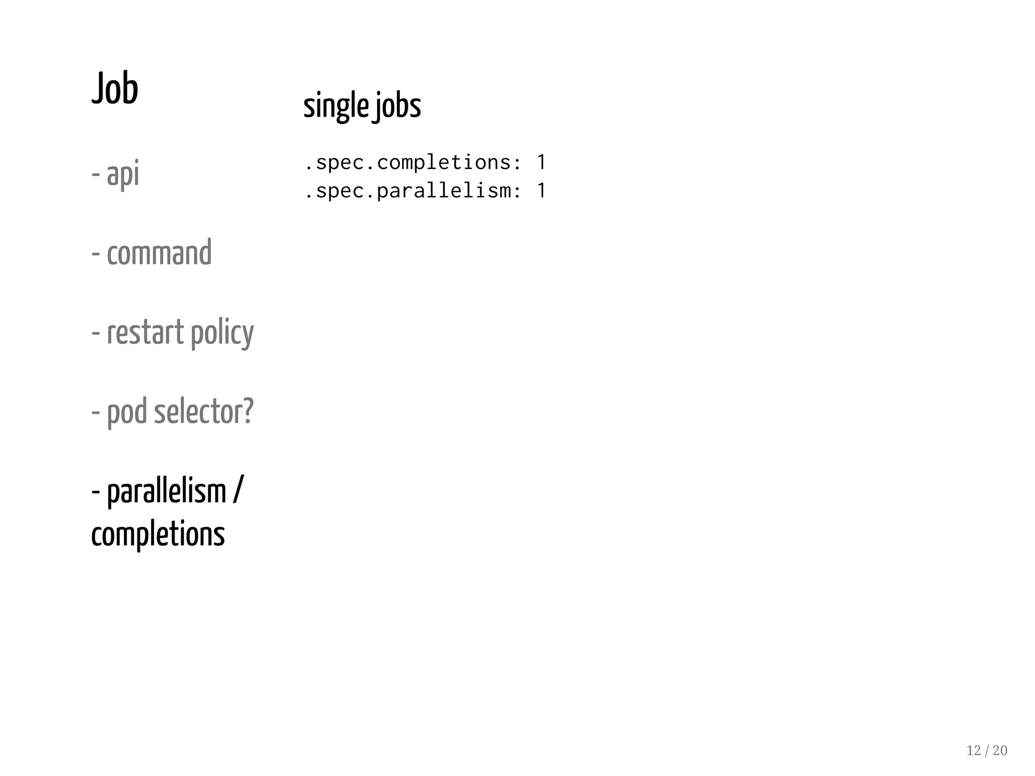 Job
- api
- command
- restart policy
- pod selector?
- parallelism /
completions
single jobs
.spec.completions: 1
.spec.parallelism: 1
12 / 20
 