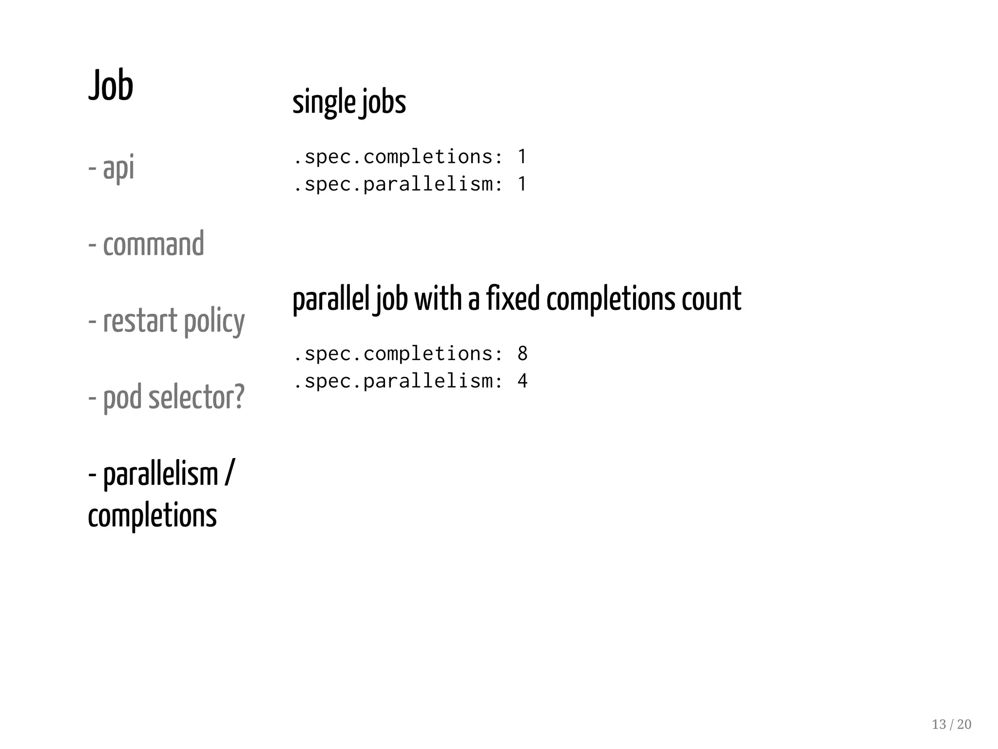 Job
- api
- command
- restart policy
- pod selector?
- parallelism /
completions
single jobs
.spec.completions: 1
.spec.parallelism: 1
parallel job with a fixed completions count
.spec.completions: 8
.spec.parallelism: 4
13 / 20
 