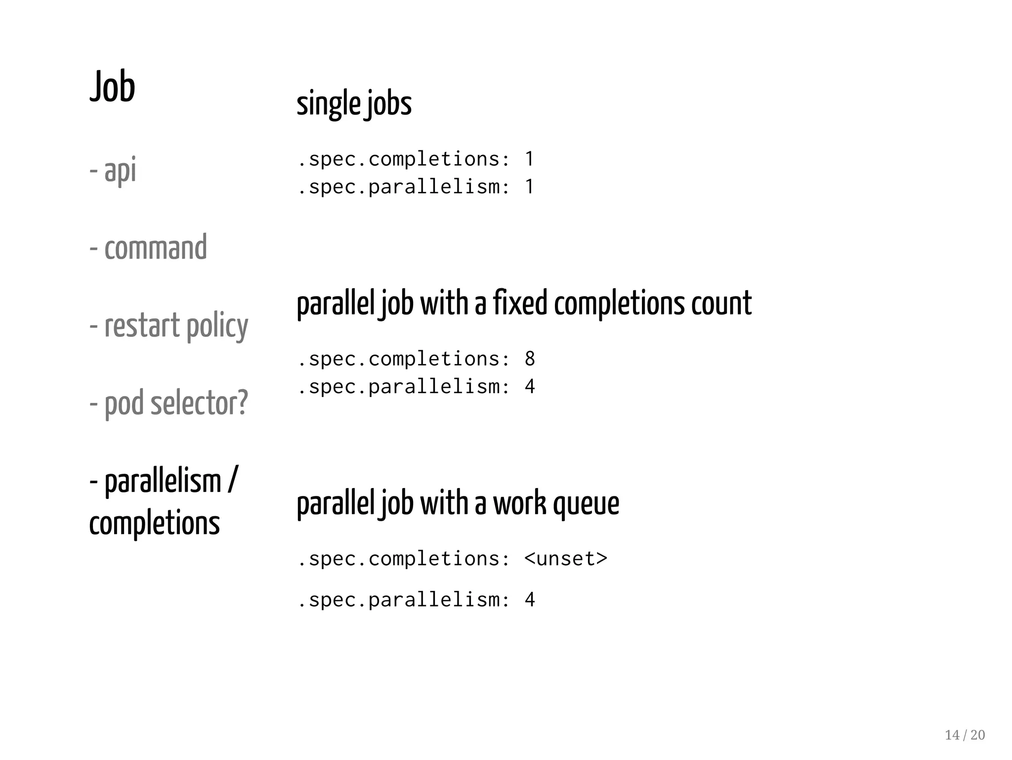 Job
- api
- command
- restart policy
- pod selector?
- parallelism /
completions
single jobs
.spec.completions: 1
.spec.parallelism: 1
parallel job with a fixed completions count
.spec.completions: 8
.spec.parallelism: 4
parallel job with a work queue
.spec.completions: <unset>
.spec.parallelism: 4
14 / 20
 