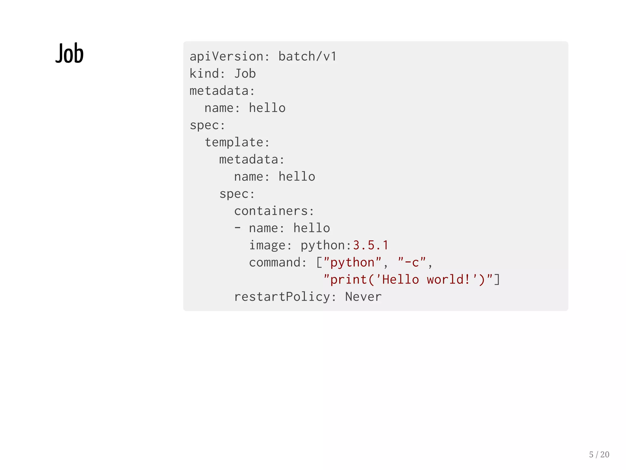 Job apiVersion: batch/v1
kind: Job
metadata:
name: hello
spec:
template:
metadata:
name: hello
spec:
containers:
- name: hello
image: python:3.5.1
command: ["python", "-c",
"print('Hello world!')"]
restartPolicy: Never
5 / 20
 