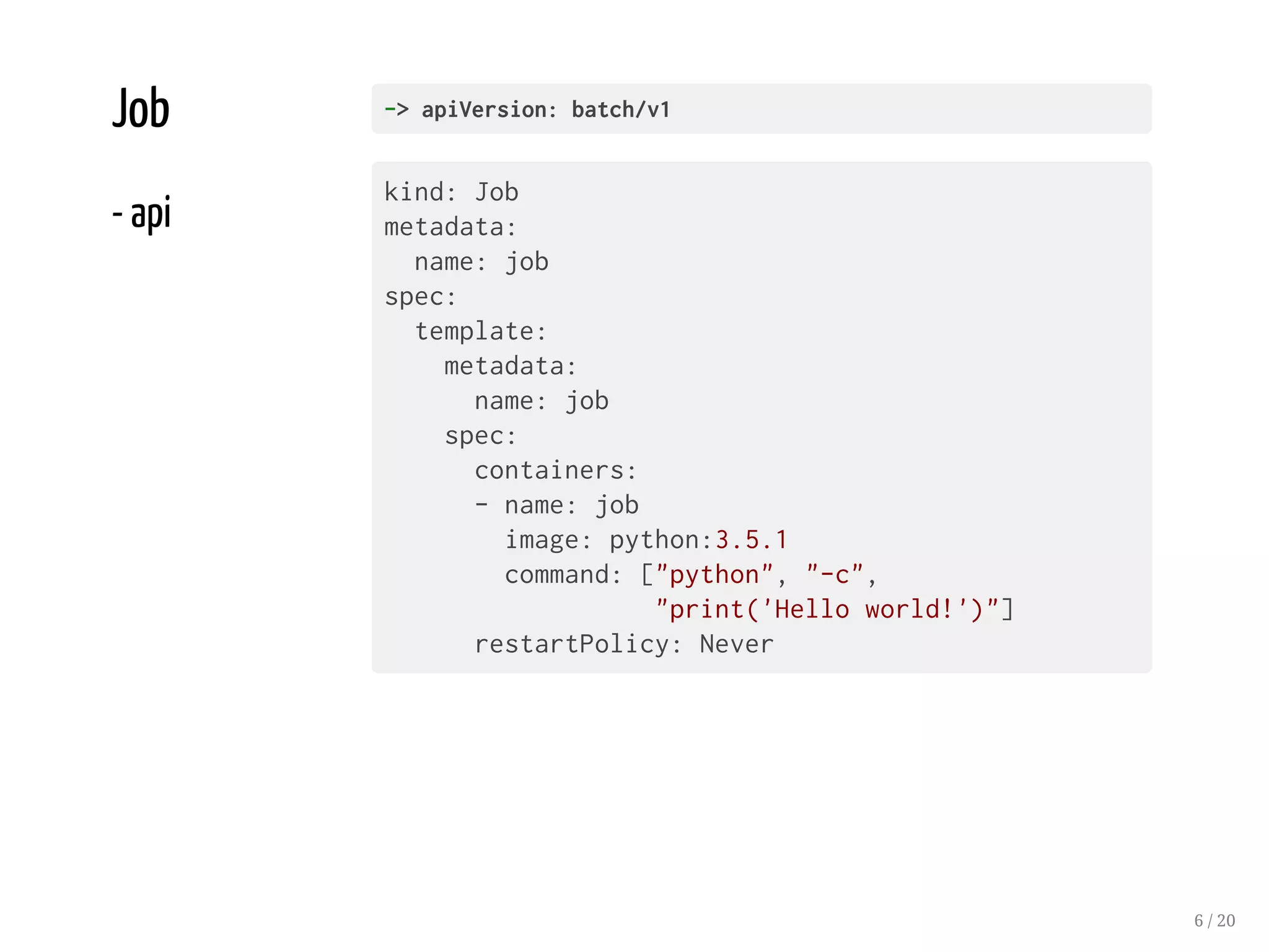 Job
- api
->apiVersion:batch/v1
kind: Job
metadata:
name: job
spec:
template:
metadata:
name: job
spec:
containers:
- name: job
image: python:3.5.1
command: ["python", "-c",
"print('Hello world!')"]
restartPolicy: Never
6 / 20
 