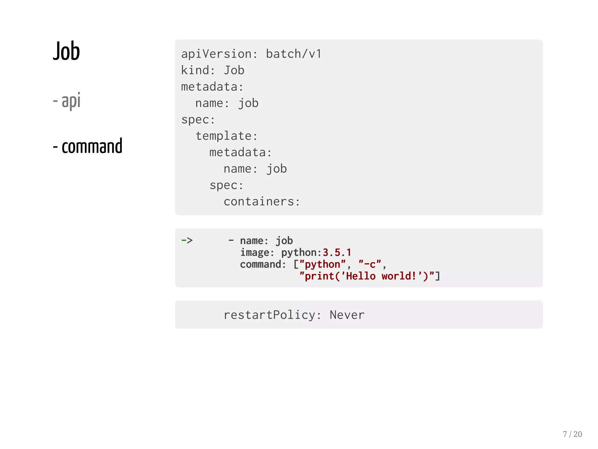 Job
- api
- command
apiVersion: batch/v1
kind: Job
metadata:
name: job
spec:
template:
metadata:
name: job
spec:
containers:
-> -name:job
image:python:3.5.1
command:["python","-c",
"print('Helloworld!')"]
restartPolicy: Never
7 / 20
 