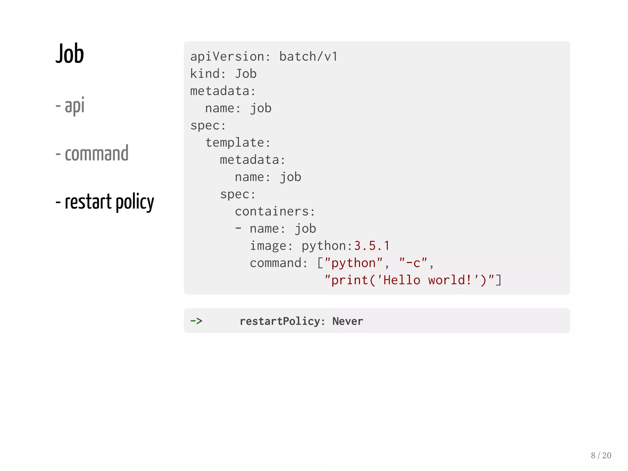 Job
- api
- command
- restart policy
apiVersion: batch/v1
kind: Job
metadata:
name: job
spec:
template:
metadata:
name: job
spec:
containers:
- name: job
image: python:3.5.1
command: ["python", "-c",
"print('Hello world!')"]
-> restartPolicy:Never
8 / 20
 
