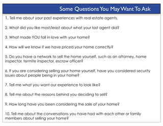 Some Questions You May Want To Ask
1. Tell me about your past experiences with real estate agents.

2. What did you like most/least about what your last agent did?

3. What made YOU fall in love with your home?

4. How will we know if we have priced your home correctly?

5. Do you have a network to sell the home yourself, such as an attorney, home
inspector, termite inspector, escrow officer?

6. If you are considering selling your home yourself, have you considered security
issues about people being in your home?

7. Tell me what you want our experience to look like?

8. Tell me about the reasons behind you deciding to sell?

9. How long have you been considering the sale of your home?

10. Tell me about the conversations you have had with each other or family
members about selling your home?
 