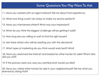 Some Questions You May Want To Ask

11. Have you worked with an agent before? Tell me about that experience.

12. What one thing could I do today to make my service perfect?

13. Have you interviewed others? What was your impression?

14. What do you think the biggest challenge will be getting it sold?

15. How long are you willing to wait to find the right buyer?

16. Are there others who will be assisting you with the decisions?

17. What types of marketing do you think would work best? Why?

18. Have you searched the internet and looked for other homes for sale? Which sites
did you visit?

19. If this process were any way you wanted,what would you like?

20. Have you visited other homes for sale in your neighborhood? Tell me what you
learned by doing that?
 