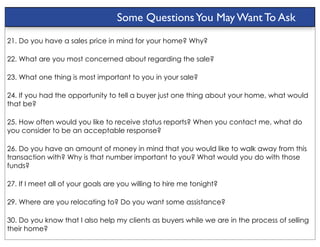 Some Questions You May Want To Ask
21. Do you have a sales price in mind for your home? Why?

22. What are you most concerned about regarding the sale?

23. What one thing is most important to you in your sale?

24. If you had the opportunity to tell a buyer just one thing about your home, what would
that be?

25. How often would you like to receive status reports? When you contact me, what do
you consider to be an acceptable response?

26. Do you have an amount of money in mind that you would like to walk away from this
transaction with? Why is that number important to you? What would you do with those
funds?

27. If I meet all of your goals are you willing to hire me tonight?

29. Where are you relocating to? Do you want some assistance?

30. Do you know that I also help my clients as buyers while we are in the process of selling
their home?
 