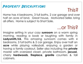 Property Descriptions
                                                  This?
Home has 4 bedrooms, 3 full baths, 2 car garage and over
half an acre of land. Great house. Motivated Seller, bring
all offers. Home is subject to Short Sale.

                                          ...or This?
Imagine setting in your cozy sunroom on a warm spring
morning, reading a book or laughing with family in
Ladysmith,VA. This amazing sunroom comes with 4
bedrooms, 3 full baths & 2 car garage. Enjoy over half an
acre while playing volleyball, enjoying a garden or
having a family cookout. Seller also including the private
master with oversized closet, private bathroom, jacuzzi,
cherry hardwoods, fireplace, granite counters & tall
cabinets.
 