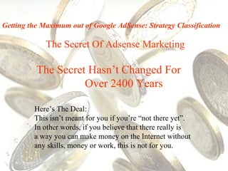 The Secret Of Adsense Marketing The Secret Hasn’t Changed For  Over 2400 Years Here’s The Deal:  This isn’t meant for you if you’re “not there yet”.  In other words, if you believe that there really is  a way you can make money on the Internet without any skills, money or work, this is not for you. Getting the Maximum out of Google AdSense: Strategy Classification 