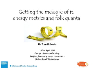 Getting the measure of it:
energy metrics and folk quanta
Dr Tom Roberts
18th of April 2013
Energy, climate and society:
Insights from early career researchers
University of Westminster
B
 
