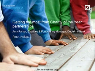 Corporate Citizenship UK
Deutsche Bank
For internal use only
Getting the most from Charity of the Year
partnerships
Amy Parker, Charities & Fundraising Manager, Deutsche Bank
 