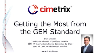 www.cimetrix.com
Getting the Most from
the GEM Standard
Brian L Rubow
Director of Solutions Engineering, Cimetrix
SEMI NA Information & Control Committee Co-Chair
SEMI NA GEM 300 Task Force Co-Leader
 