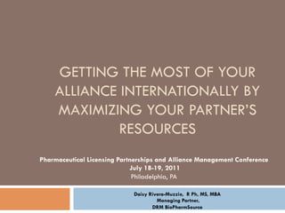GETTING THE MOST OF YOUR
    ALLIANCE INTERNATIONALLY BY
    MAXIMIZING YOUR PARTNER’S
             RESOURCES
Pharmaceutical Licensing Partnerships and Alliance Management Conference
                             July 18-19, 2011
                              Philadelphia, PA

                             Daisy Rivera-Muzzio, R Ph, MS, MBA
                                      Managing Partner,
                                    DRM BioPharmSource
 
