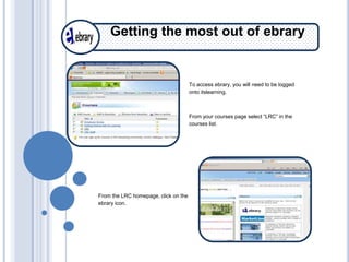 Getting the most out of ebrary


                                      To access ebrary, you will need to be logged
                                      onto itslearning.



                                      From your courses page select “LRC” in the
                                      courses list.




From the LRC homepage, click on the
ebrary icon.
 