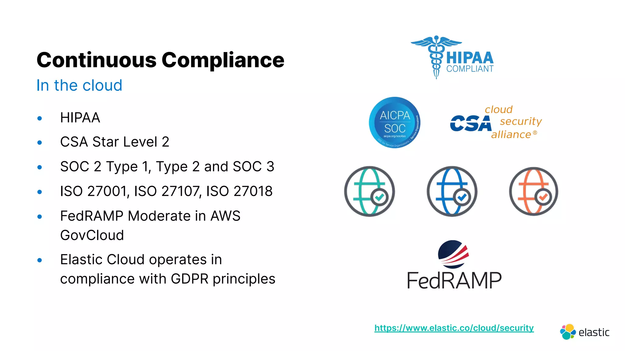 12
https://www.elastic.co/cloud/security
Continuous Compliance
In the cloud
• HIPAA
• CSA Star Level 2
• SOC 2 Type 1, Type 2 and SOC 3
• ISO 27001, ISO 27107, ISO 27018
• FedRAMP Moderate in AWS
GovCloud
• Elastic Cloud operates in
compliance with GDPR principles
 