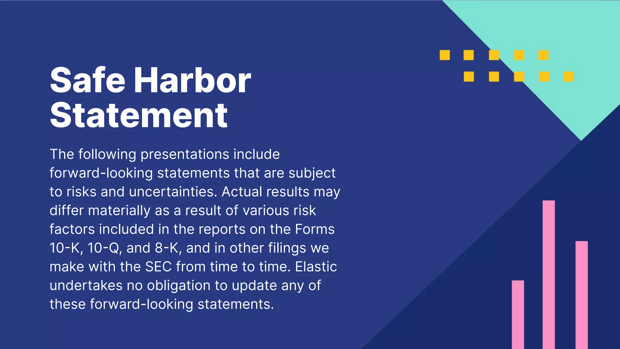 2
Safe Harbor
Statement
The following presentations include
forward-looking statements that are subject
to risks and uncertainties. Actual results may
differ materially as a result of various risk
factors included in the reports on the Forms
10K, 10Q, and 8K, and in other filings we
make with the SEC from time to time. Elastic
undertakes no obligation to update any of
these forward-looking statements.
 