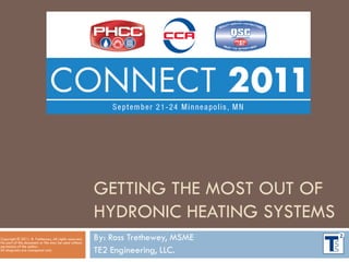 GETTING THE MOST OUT OF
HYDRONIC HEATING SYSTEMS
By: Ross Trethewey, MSME
TE2 Engineering, LLC.
Copyright © 2011. R. Trethewey, All rights reserved.
No part of this document or file may be used without
permission of the author.
All diagrams are conceptual only.
 