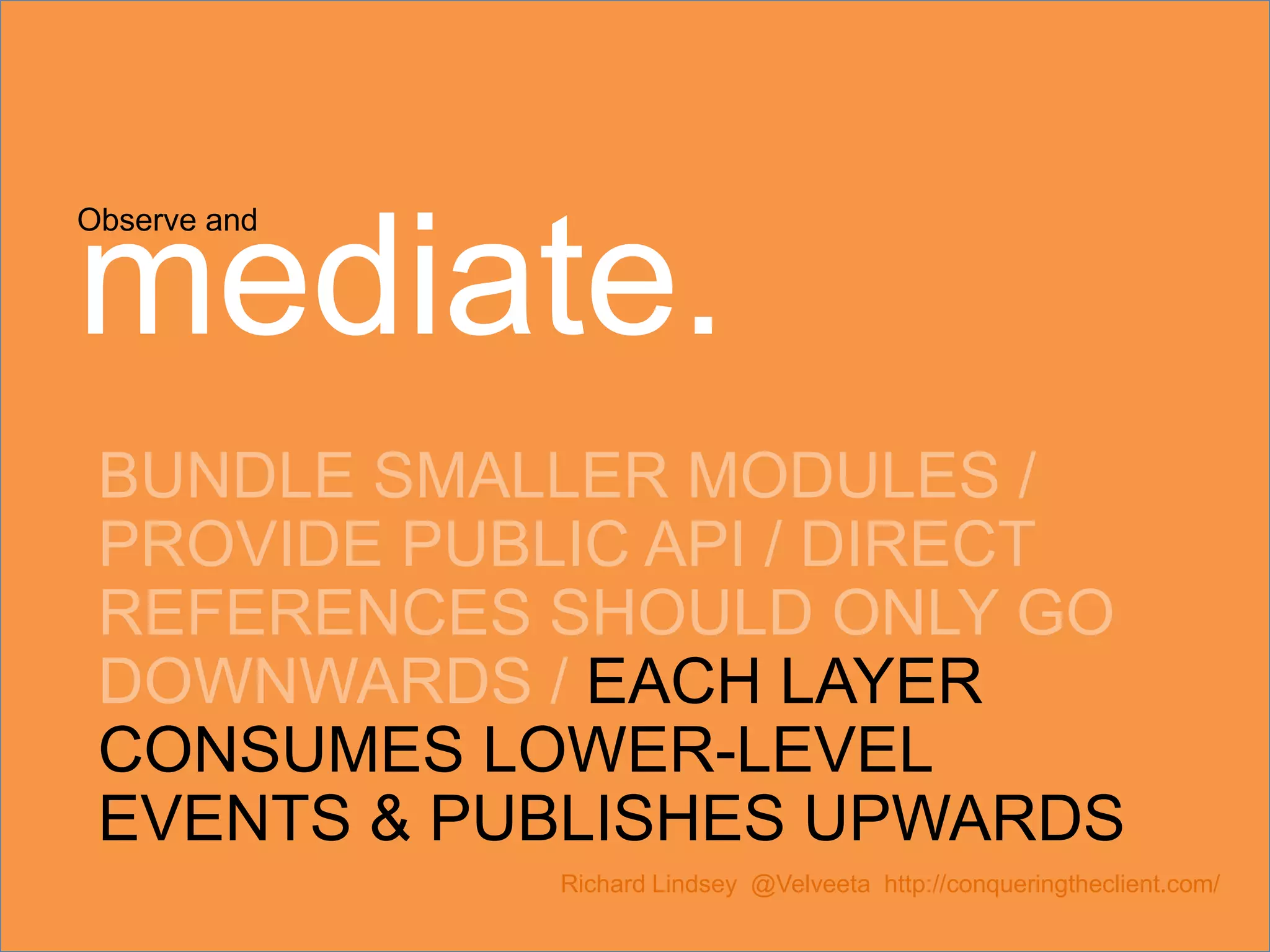 Observe and mediate. BUNDLE SMALLER MODULES / PROVIDE PUBLIC API / DIRECT REFERENCES SHOULD ONLY GO DOWNWARDS / EACH LAYER CONSUMES LOWER-LEVEL EVENTS & PUBLISHES UPWARDS Richard Lindsey @Velveeta http://conqueringtheclient.com/ 