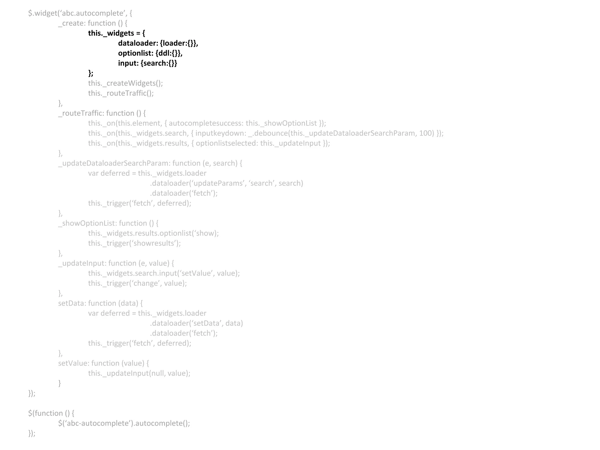 $.widget(‘abc.autocomplete’, { _create: function () { this._widgets = { dataloader: {loader:{}}, optionlist: {ddl:{}}, input: {search:{}} }; this._createWidgets(); this._routeTraffic(); }, _routeTraffic: function () { this._on(this.element, { autocompletesuccess: this._showOptionList }); this._on(this._widgets.search, { inputkeydown: _.debounce(this._updateDataloaderSearchParam, 100) }); this._on(this._widgets.results, { optionlistselected: this._updateInput }); }, _updateDataloaderSearchParam: function (e, search) { var deferred = this._widgets.loader .dataloader(‘updateParams’, ‘search’, search) .dataloader(‘fetch’); this._trigger(‘fetch’, deferred); }, _showOptionList: function () { this._widgets.results.optionlist(‘show); this._trigger(‘showresults’); }, _updateInput: function (e, value) { this._widgets.search.input(‘setValue’, value); this._trigger(‘change’, value); }, setData: function (data) { var deferred = this._widgets.loader .dataloader(‘setData’, data) .dataloader(‘fetch’); this._trigger(‘fetch’, deferred); }, setValue: function (value) { this._updateInput(null, value); } }); $(function () { $(‘abc-autocomplete’).autocomplete(); }); 