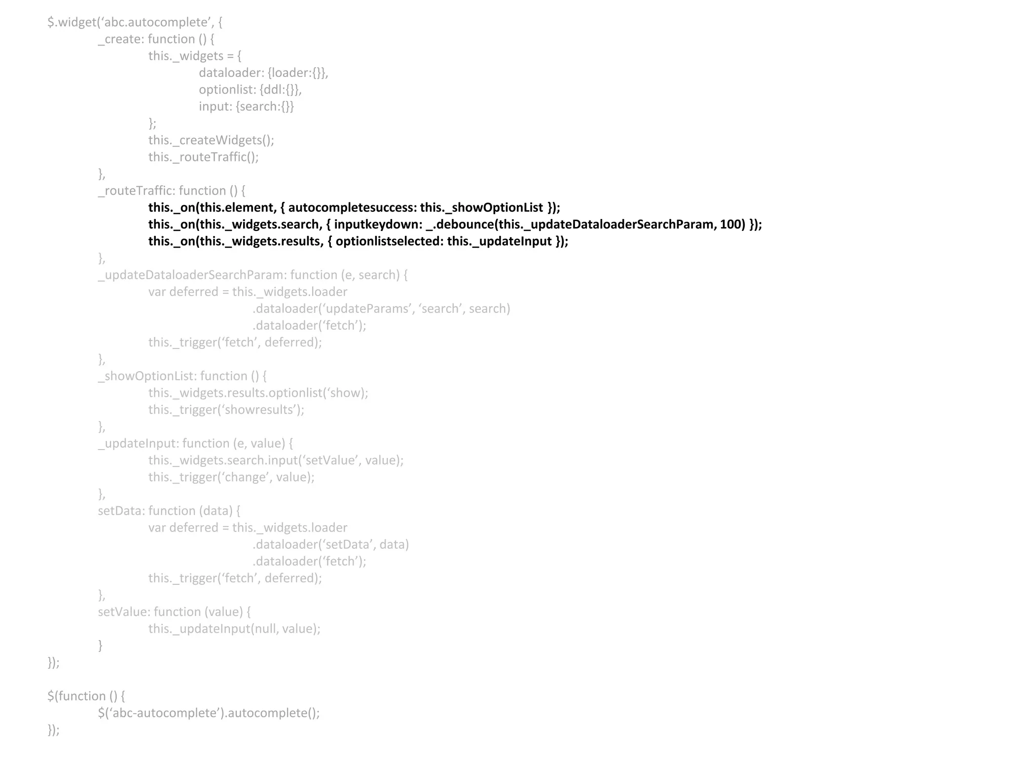 $.widget(‘abc.autocomplete’, { _create: function () { this._widgets = { dataloader: {loader:{}}, optionlist: {ddl:{}}, input: {search:{}} }; this._createWidgets(); this._routeTraffic(); }, _routeTraffic: function () { this._on(this.element, { autocompletesuccess: this._showOptionList }); this._on(this._widgets.search, { inputkeydown: _.debounce(this._updateDataloaderSearchParam, 100) }); this._on(this._widgets.results, { optionlistselected: this._updateInput }); }, _updateDataloaderSearchParam: function (e, search) { var deferred = this._widgets.loader .dataloader(‘updateParams’, ‘search’, search) .dataloader(‘fetch’); this._trigger(‘fetch’, deferred); }, _showOptionList: function () { this._widgets.results.optionlist(‘show); this._trigger(‘showresults’); }, _updateInput: function (e, value) { this._widgets.search.input(‘setValue’, value); this._trigger(‘change’, value); }, setData: function (data) { var deferred = this._widgets.loader .dataloader(‘setData’, data) .dataloader(‘fetch’); this._trigger(‘fetch’, deferred); }, setValue: function (value) { this._updateInput(null, value); } }); $(function () { $(‘abc-autocomplete’).autocomplete(); }); 