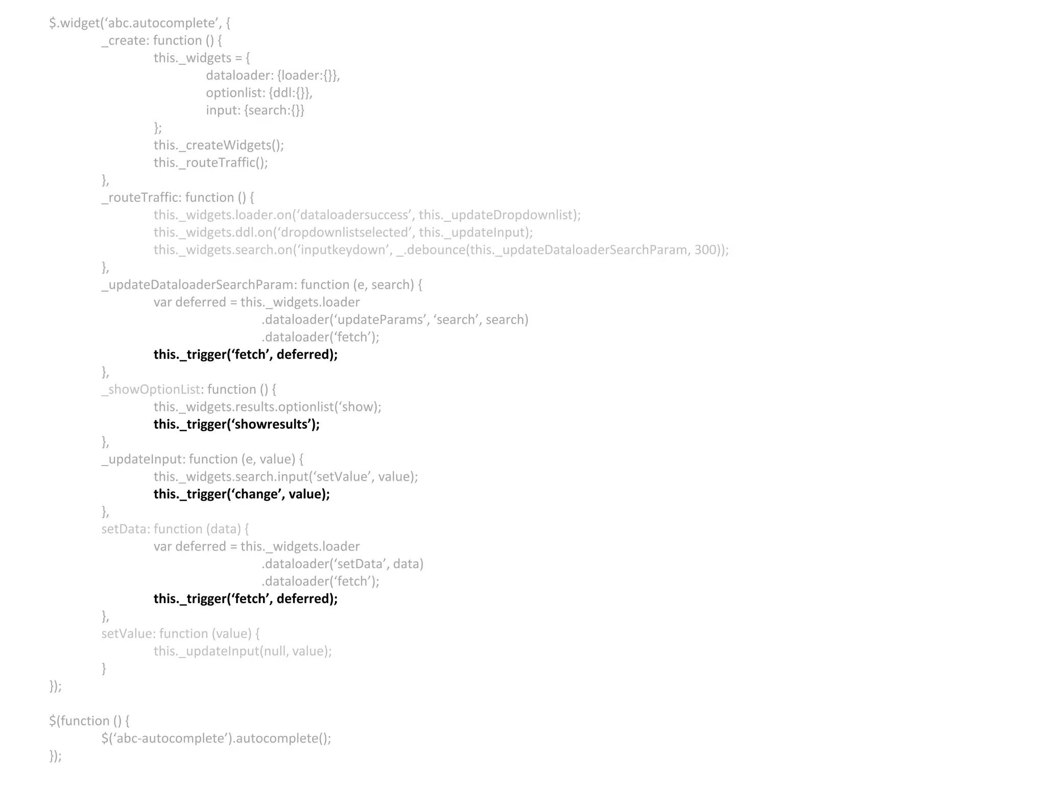 $.widget(‘abc.autocomplete’, { _create: function () { this._widgets = { dataloader: {loader:{}}, optionlist: {ddl:{}}, input: {search:{}} }; this._createWidgets(); this._routeTraffic(); }, _routeTraffic: function () { this._widgets.loader.on(‘dataloadersuccess’, this._updateDropdownlist); this._widgets.ddl.on(‘dropdownlistselected’, this._updateInput); this._widgets.search.on(‘inputkeydown’, _.debounce(this._updateDataloaderSearchParam, 300)); }, _updateDataloaderSearchParam: function (e, search) { var deferred = this._widgets.loader .dataloader(‘updateParams’, ‘search’, search) .dataloader(‘fetch’); this._trigger(‘fetch’, deferred); }, _showOptionList: function () { this._widgets.results.optionlist(‘show); this._trigger(‘showresults’); }, _updateInput: function (e, value) { this._widgets.search.input(‘setValue’, value); this._trigger(‘change’, value); }, setData: function (data) { var deferred = this._widgets.loader .dataloader(‘setData’, data) .dataloader(‘fetch’); this._trigger(‘fetch’, deferred); }, setValue: function (value) { this._updateInput(null, value); } }); $(function () { $(‘abc-autocomplete’).autocomplete(); }); 
