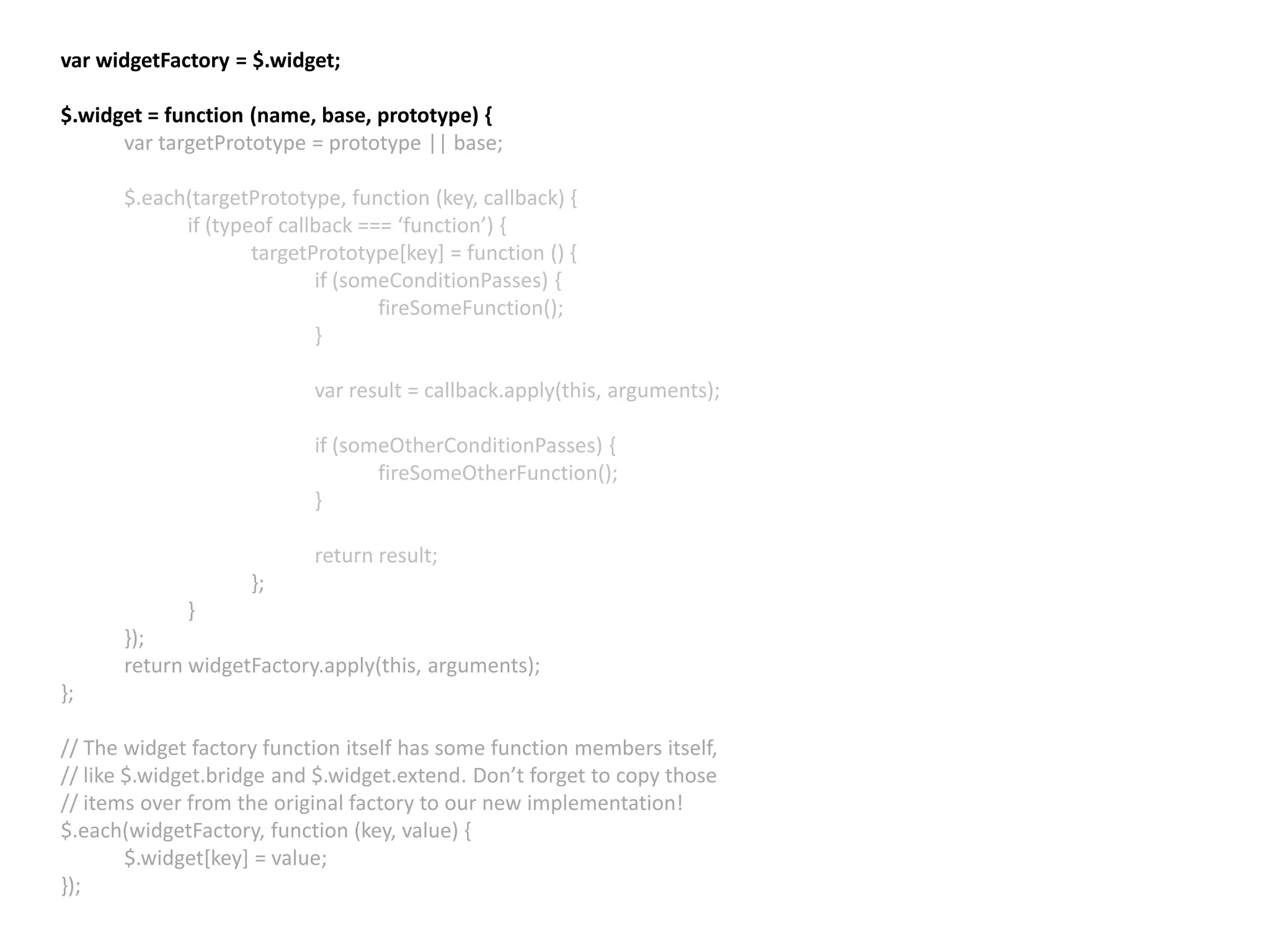 var widgetFactory = $.widget; $.widget = function (name, base, prototype) { var targetPrototype = prototype || base; $.each(targetPrototype, function (key, callback) { if (typeof callback === ‘function’) { targetPrototype[key] = function () { if (someConditionPasses) { fireSomeFunction(); } var result = callback.apply(this, arguments); if (someOtherConditionPasses) { fireSomeOtherFunction(); } return result; }; } }); return widgetFactory.apply(this, arguments); }; // The widget factory function itself has some function members itself, // like $.widget.bridge and $.widget.extend. Don’t forget to copy those // items over from the original factory to our new implementation! $.each(widgetFactory, function (key, value) { $.widget[key] = value; }); 