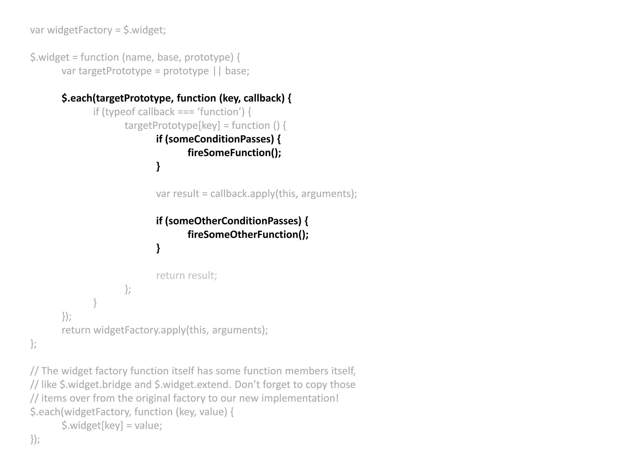 var widgetFactory = $.widget; $.widget = function (name, base, prototype) { var targetPrototype = prototype || base; $.each(targetPrototype, function (key, callback) { if (typeof callback === ‘function’) { targetPrototype[key] = function () { if (someConditionPasses) { fireSomeFunction(); } var result = callback.apply(this, arguments); if (someOtherConditionPasses) { fireSomeOtherFunction(); } return result; }; } }); return widgetFactory.apply(this, arguments); }; // The widget factory function itself has some function members itself, // like $.widget.bridge and $.widget.extend. Don’t forget to copy those // items over from the original factory to our new implementation! $.each(widgetFactory, function (key, value) { $.widget[key] = value; }); 