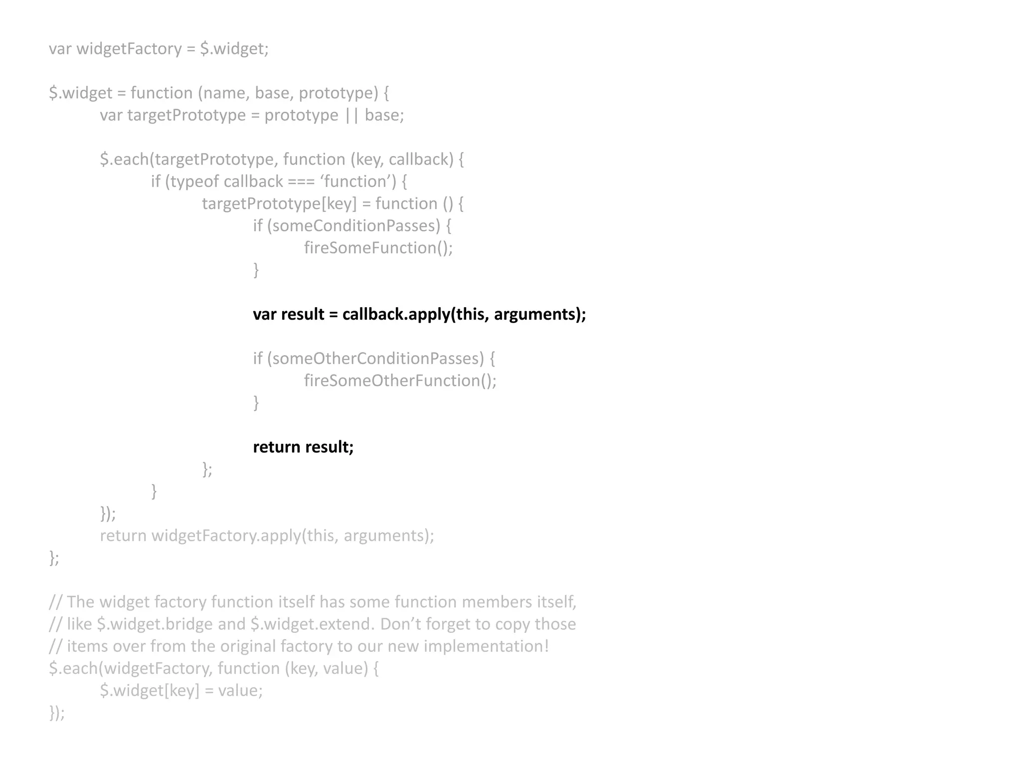 var widgetFactory = $.widget; $.widget = function (name, base, prototype) { var targetPrototype = prototype || base; $.each(targetPrototype, function (key, callback) { if (typeof callback === ‘function’) { targetPrototype[key] = function () { if (someConditionPasses) { fireSomeFunction(); } var result = callback.apply(this, arguments); if (someOtherConditionPasses) { fireSomeOtherFunction(); } return result; }; } }); return widgetFactory.apply(this, arguments); }; // The widget factory function itself has some function members itself, // like $.widget.bridge and $.widget.extend. Don’t forget to copy those // items over from the original factory to our new implementation! $.each(widgetFactory, function (key, value) { $.widget[key] = value; }); 