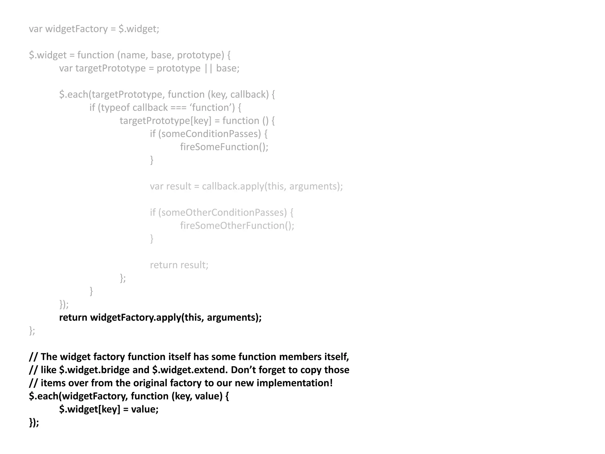 var widgetFactory = $.widget; $.widget = function (name, base, prototype) { var targetPrototype = prototype || base; $.each(targetPrototype, function (key, callback) { if (typeof callback === ‘function’) { targetPrototype[key] = function () { if (someConditionPasses) { fireSomeFunction(); } var result = callback.apply(this, arguments); if (someOtherConditionPasses) { fireSomeOtherFunction(); } return result; }; } }); return widgetFactory.apply(this, arguments); }; // The widget factory function itself has some function members itself, // like $.widget.bridge and $.widget.extend. Don’t forget to copy those // items over from the original factory to our new implementation! $.each(widgetFactory, function (key, value) { $.widget[key] = value; }); 