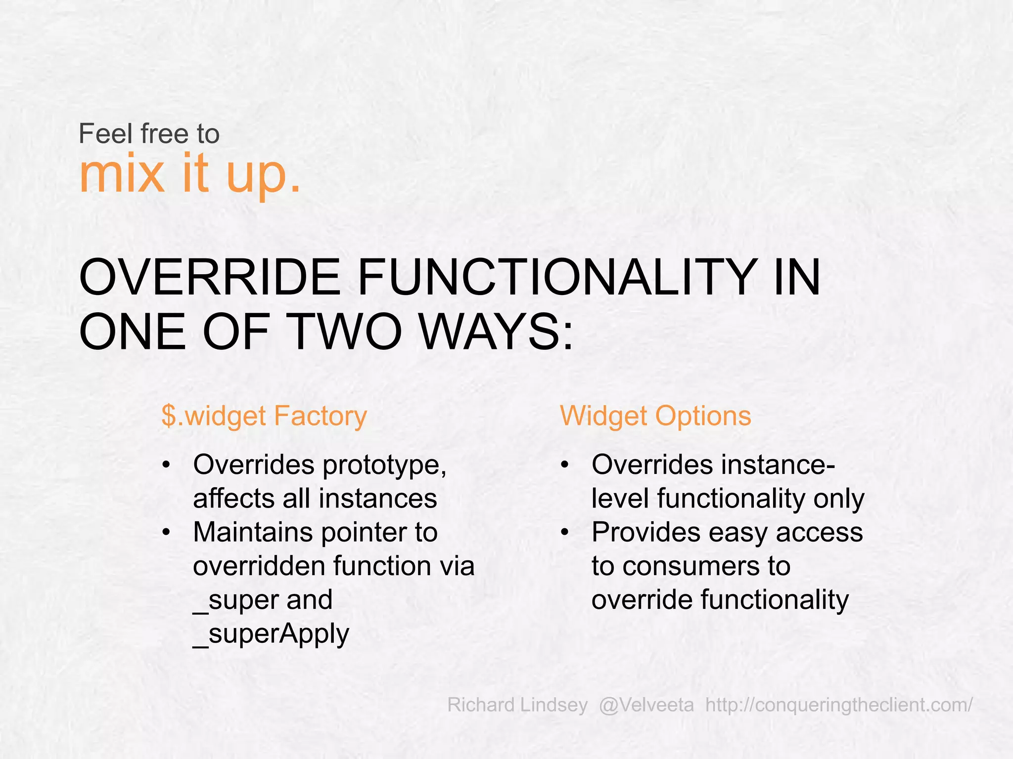 Richard Lindsey @Velveeta http://conqueringtheclient.com/ OVERRIDE FUNCTIONALITY IN ONE OF TWO WAYS: Feel free to mix it up. $.widget Factory Widget Options • Overrides prototype, affects all instances • Maintains pointer to overridden function via _super and _superApply • Overrides instance- level functionality only • Provides easy access to consumers to override functionality 