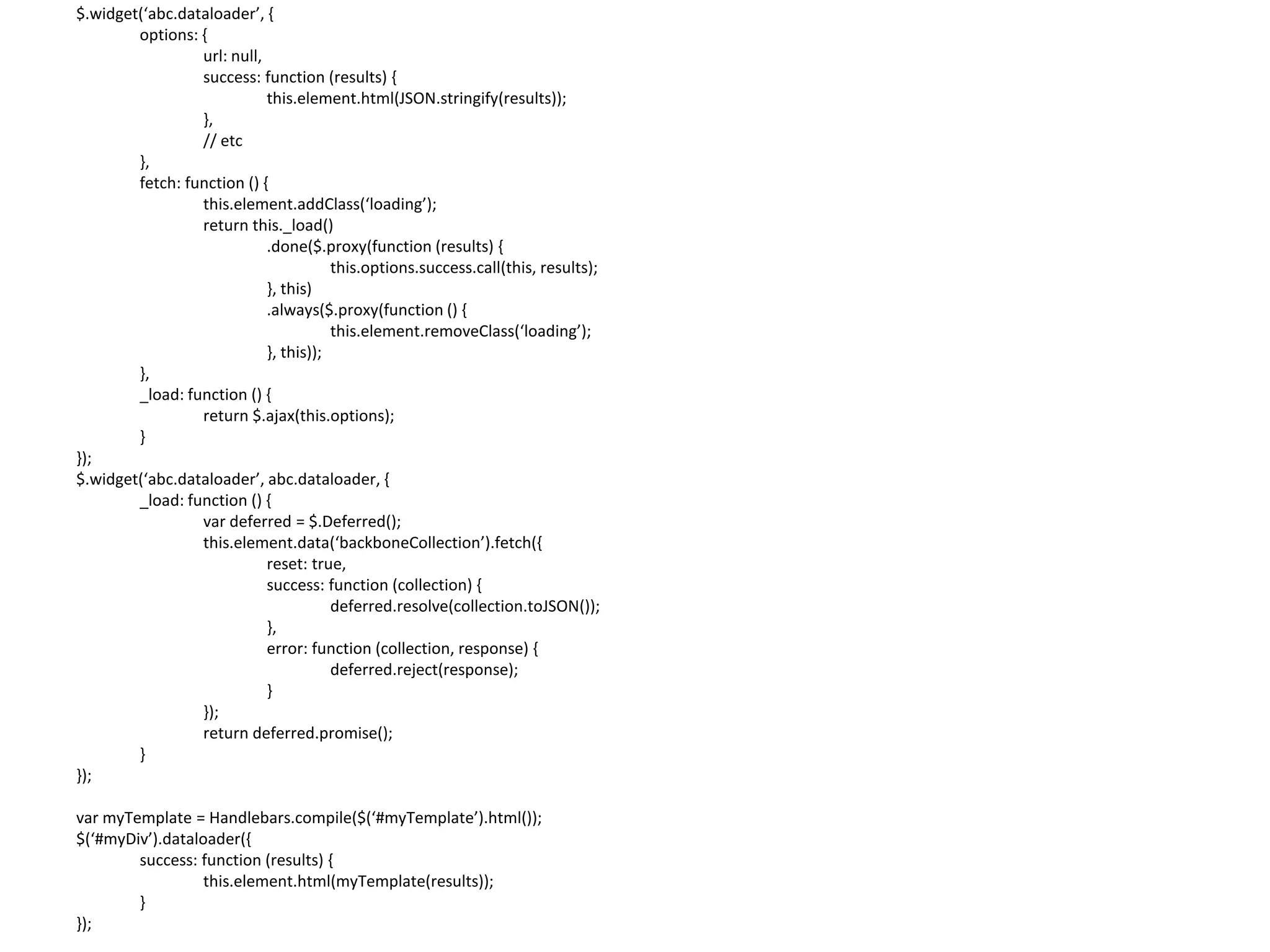 $.widget(‘abc.dataloader’, { options: { url: null, success: function (results) { this.element.html(JSON.stringify(results)); }, // etc }, fetch: function () { this.element.addClass(‘loading’); return this._load() .done($.proxy(function (results) { this.options.success.call(this, results); }, this) .always($.proxy(function () { this.element.removeClass(‘loading’); }, this)); }, _load: function () { return $.ajax(this.options); } }); $.widget(‘abc.dataloader’, abc.dataloader, { _load: function () { var deferred = $.Deferred(); this.element.data(‘backboneCollection’).fetch({ reset: true, success: function (collection) { deferred.resolve(collection.toJSON()); }, error: function (collection, response) { deferred.reject(response); } }); return deferred.promise(); } }); var myTemplate = Handlebars.compile($(‘#myTemplate’).html()); $(‘#myDiv’).dataloader({ success: function (results) { this.element.html(myTemplate(results)); } }); 