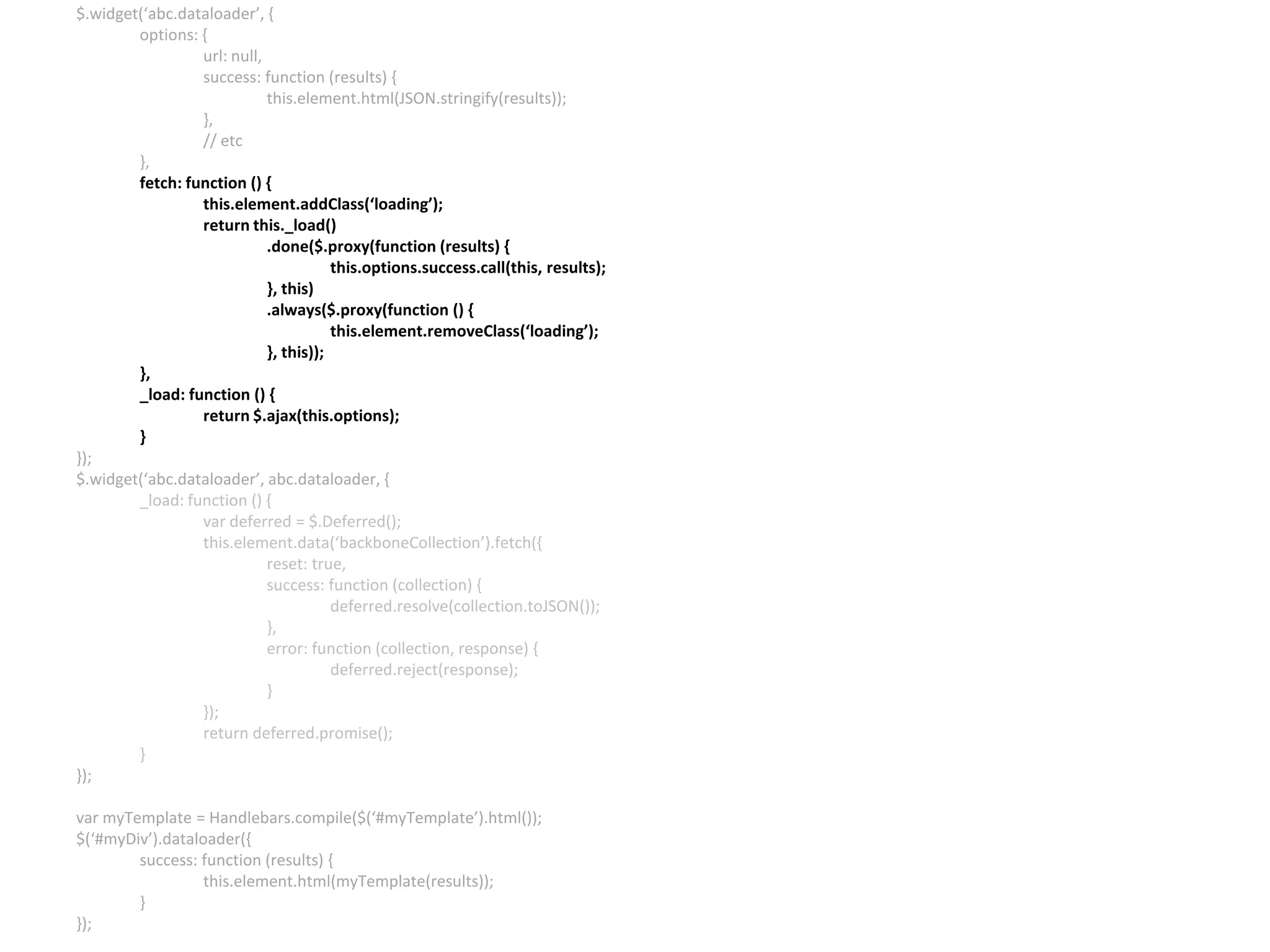 $.widget(‘abc.dataloader’, { options: { url: null, success: function (results) { this.element.html(JSON.stringify(results)); }, // etc }, fetch: function () { this.element.addClass(‘loading’); return this._load() .done($.proxy(function (results) { this.options.success.call(this, results); }, this) .always($.proxy(function () { this.element.removeClass(‘loading’); }, this)); }, _load: function () { return $.ajax(this.options); } }); $.widget(‘abc.dataloader’, abc.dataloader, { _load: function () { var deferred = $.Deferred(); this.element.data(‘backboneCollection’).fetch({ reset: true, success: function (collection) { deferred.resolve(collection.toJSON()); }, error: function (collection, response) { deferred.reject(response); } }); return deferred.promise(); } }); var myTemplate = Handlebars.compile($(‘#myTemplate’).html()); $(‘#myDiv’).dataloader({ success: function (results) { this.element.html(myTemplate(results)); } }); 