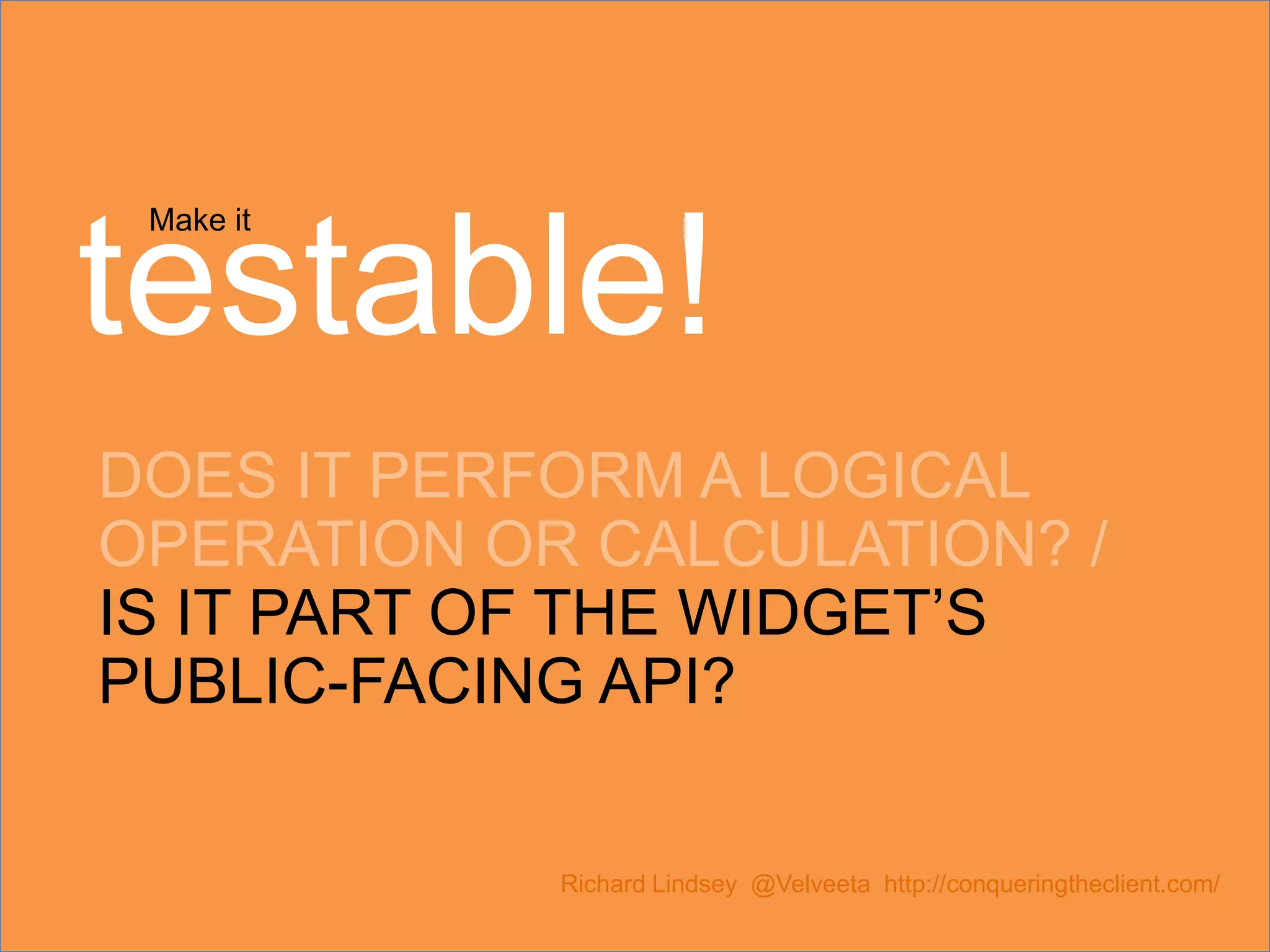 Make it testable! DOES IT PERFORM A LOGICAL OPERATION OR CALCULATION? / IS IT PART OF THE WIDGET’S PUBLIC-FACING API? Richard Lindsey @Velveeta http://conqueringtheclient.com/ 