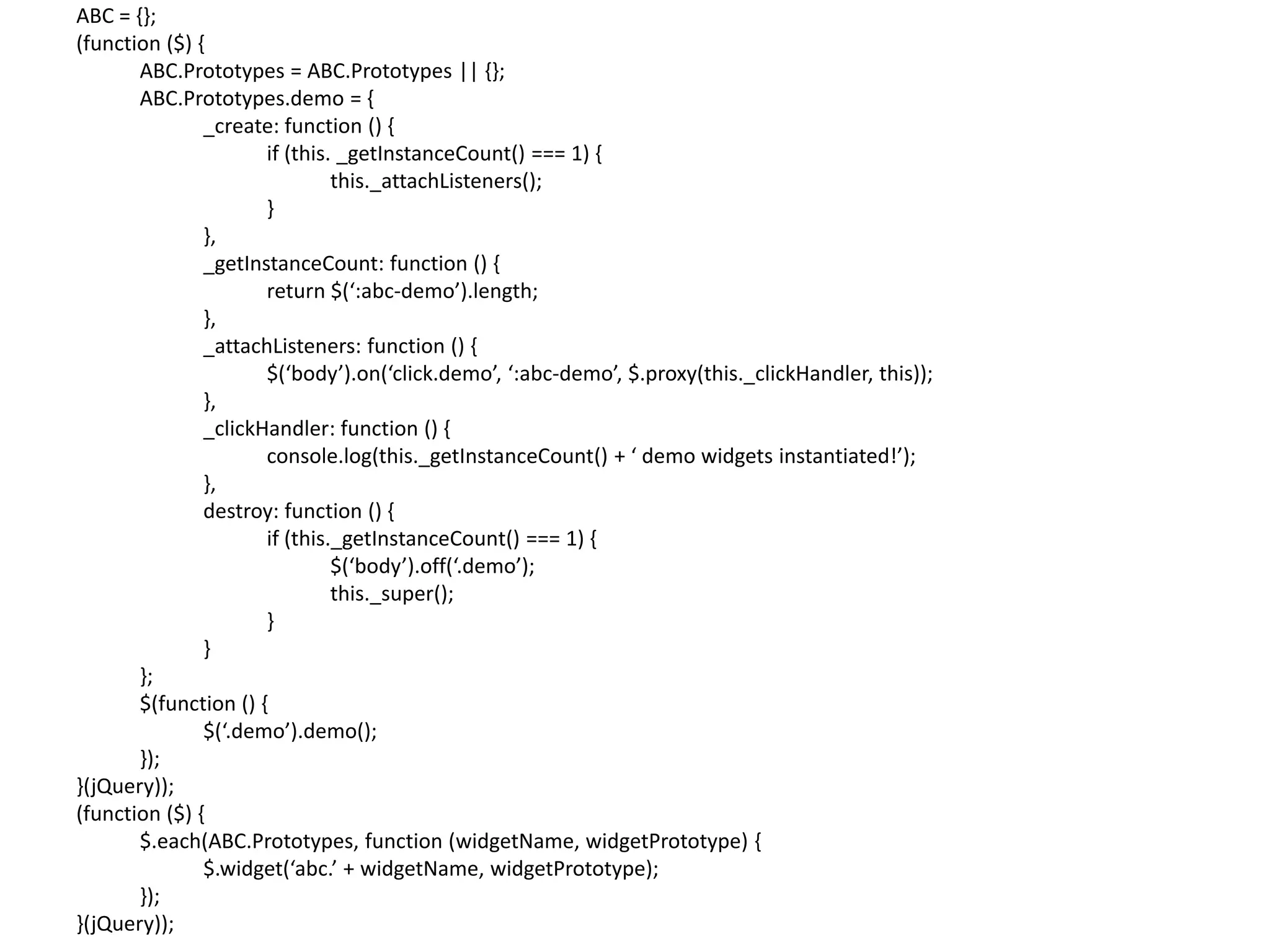 ABC = {}; (function ($) { ABC.Prototypes = ABC.Prototypes || {}; ABC.Prototypes.demo = { _create: function () { if (this. _getInstanceCount() === 1) { this._attachListeners(); } }, _getInstanceCount: function () { return $(‘:abc-demo’).length; }, _attachListeners: function () { $(‘body’).on(‘click.demo’, ‘:abc-demo’, $.proxy(this._clickHandler, this)); }, _clickHandler: function () { console.log(this._getInstanceCount() + ‘ demo widgets instantiated!’); }, destroy: function () { if (this._getInstanceCount() === 1) { $(‘body’).off(‘.demo’); this._super(); } } }; $(function () { $(‘.demo’).demo(); }); }(jQuery)); (function ($) { $.each(ABC.Prototypes, function (widgetName, widgetPrototype) { $.widget(‘abc.’ + widgetName, widgetPrototype); }); }(jQuery)); 