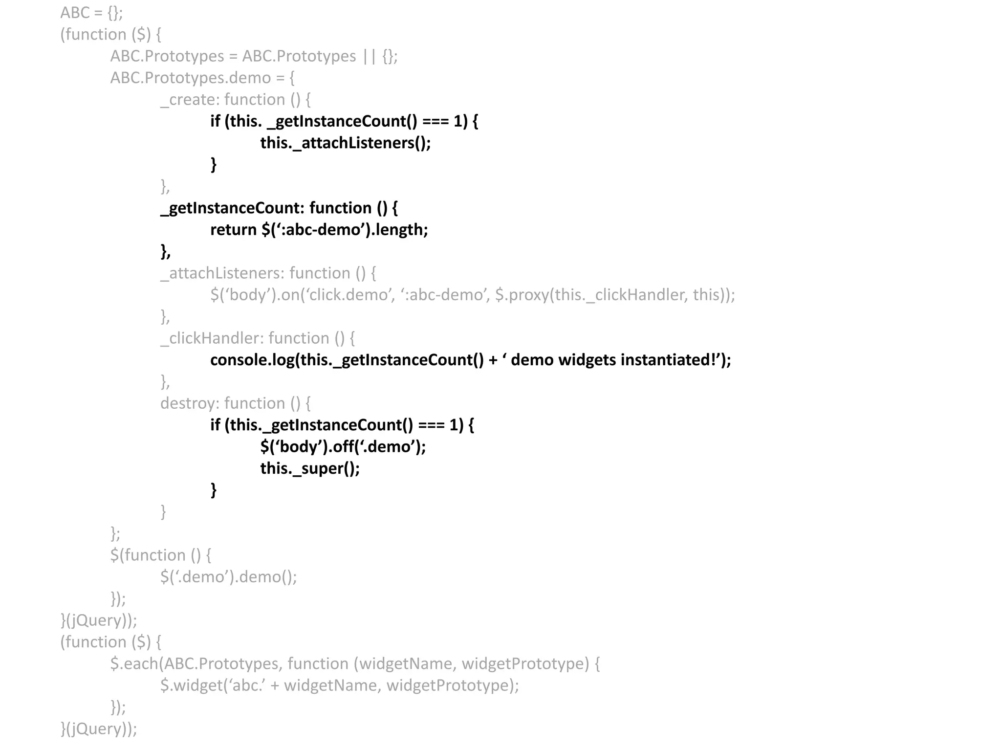 ABC = {}; (function ($) { ABC.Prototypes = ABC.Prototypes || {}; ABC.Prototypes.demo = { _create: function () { if (this. _getInstanceCount() === 1) { this._attachListeners(); } }, _getInstanceCount: function () { return $(‘:abc-demo’).length; }, _attachListeners: function () { $(‘body’).on(‘click.demo’, ‘:abc-demo’, $.proxy(this._clickHandler, this)); }, _clickHandler: function () { console.log(this._getInstanceCount() + ‘ demo widgets instantiated!’); }, destroy: function () { if (this._getInstanceCount() === 1) { $(‘body’).off(‘.demo’); this._super(); } } }; $(function () { $(‘.demo’).demo(); }); }(jQuery)); (function ($) { $.each(ABC.Prototypes, function (widgetName, widgetPrototype) { $.widget(‘abc.’ + widgetName, widgetPrototype); }); }(jQuery)); 
