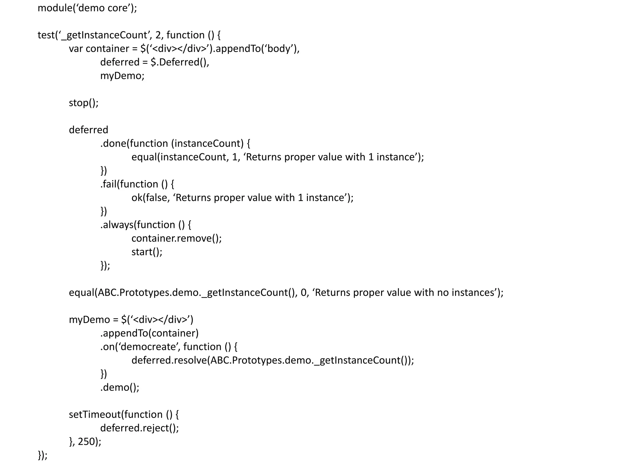 module(‘demo core’); test(‘_getInstanceCount’, 2, function () { var container = $(‘<div></div>’).appendTo(‘body’), deferred = $.Deferred(), myDemo; stop(); deferred .done(function (instanceCount) { equal(instanceCount, 1, ‘Returns proper value with 1 instance’); }) .fail(function () { ok(false, ‘Returns proper value with 1 instance’); }) .always(function () { container.remove(); start(); }); equal(ABC.Prototypes.demo._getInstanceCount(), 0, ‘Returns proper value with no instances’); myDemo = $(‘<div></div>’) .appendTo(container) .on(‘democreate’, function () { deferred.resolve(ABC.Prototypes.demo._getInstanceCount()); }) .demo(); setTimeout(function () { deferred.reject(); }, 250); }); 