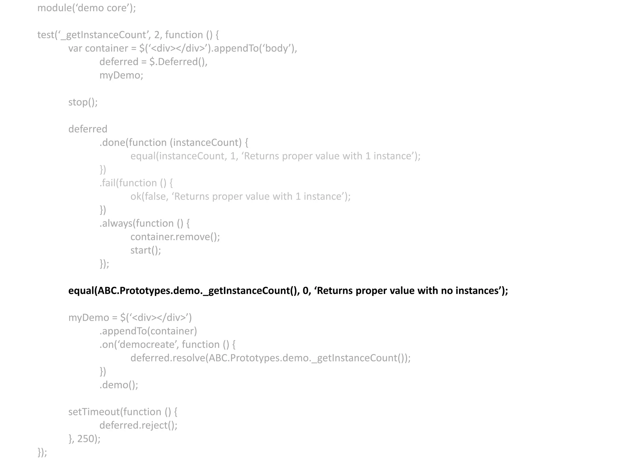 module(‘demo core’); test(‘_getInstanceCount’, 2, function () { var container = $(‘<div></div>’).appendTo(‘body’), deferred = $.Deferred(), myDemo; stop(); deferred .done(function (instanceCount) { equal(instanceCount, 1, ‘Returns proper value with 1 instance’); }) .fail(function () { ok(false, ‘Returns proper value with 1 instance’); }) .always(function () { container.remove(); start(); }); equal(ABC.Prototypes.demo._getInstanceCount(), 0, ‘Returns proper value with no instances’); myDemo = $(‘<div></div>’) .appendTo(container) .on(‘democreate’, function () { deferred.resolve(ABC.Prototypes.demo._getInstanceCount()); }) .demo(); setTimeout(function () { deferred.reject(); }, 250); }); 
