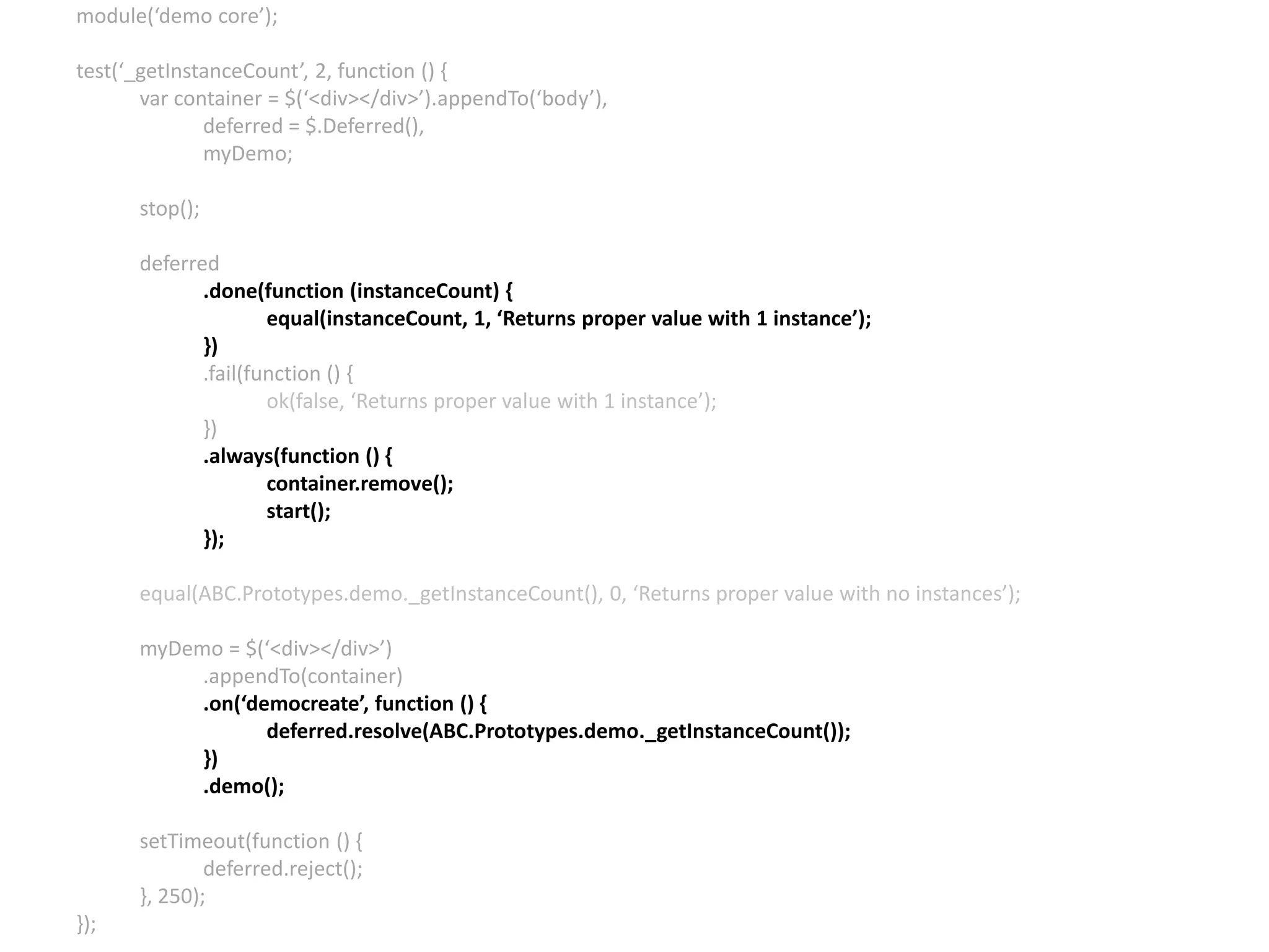 module(‘demo core’); test(‘_getInstanceCount’, 2, function () { var container = $(‘<div></div>’).appendTo(‘body’), deferred = $.Deferred(), myDemo; stop(); deferred .done(function (instanceCount) { equal(instanceCount, 1, ‘Returns proper value with 1 instance’); }) .fail(function () { ok(false, ‘Returns proper value with 1 instance’); }) .always(function () { container.remove(); start(); }); equal(ABC.Prototypes.demo._getInstanceCount(), 0, ‘Returns proper value with no instances’); myDemo = $(‘<div></div>’) .appendTo(container) .on(‘democreate’, function () { deferred.resolve(ABC.Prototypes.demo._getInstanceCount()); }) .demo(); setTimeout(function () { deferred.reject(); }, 250); }); 