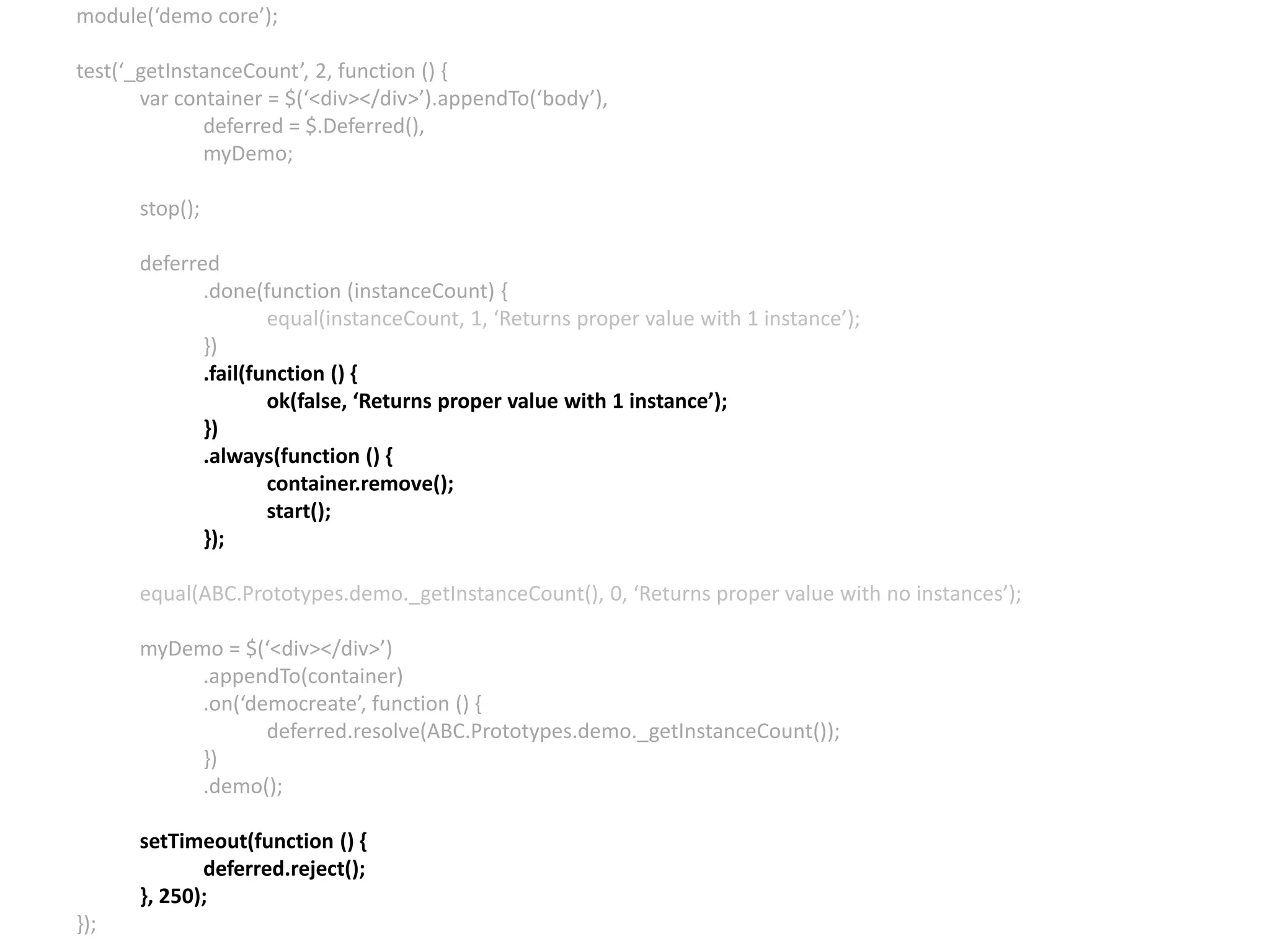 module(‘demo core’); test(‘_getInstanceCount’, 2, function () { var container = $(‘<div></div>’).appendTo(‘body’), deferred = $.Deferred(), myDemo; stop(); deferred .done(function (instanceCount) { equal(instanceCount, 1, ‘Returns proper value with 1 instance’); }) .fail(function () { ok(false, ‘Returns proper value with 1 instance’); }) .always(function () { container.remove(); start(); }); equal(ABC.Prototypes.demo._getInstanceCount(), 0, ‘Returns proper value with no instances’); myDemo = $(‘<div></div>’) .appendTo(container) .on(‘democreate’, function () { deferred.resolve(ABC.Prototypes.demo._getInstanceCount()); }) .demo(); setTimeout(function () { deferred.reject(); }, 250); }); 